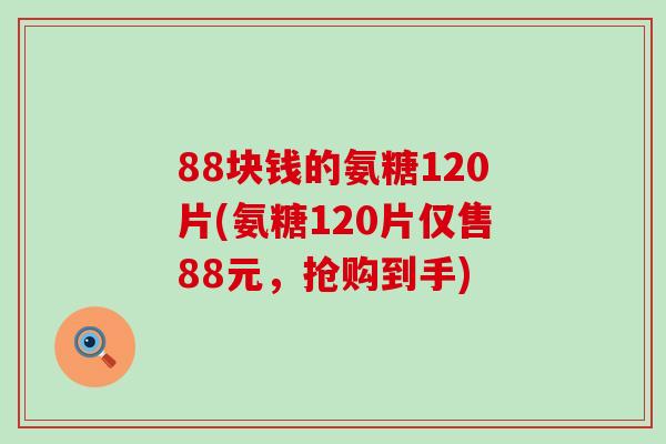 88块钱的氨糖120片(氨糖120片仅售88元，抢购到手)
