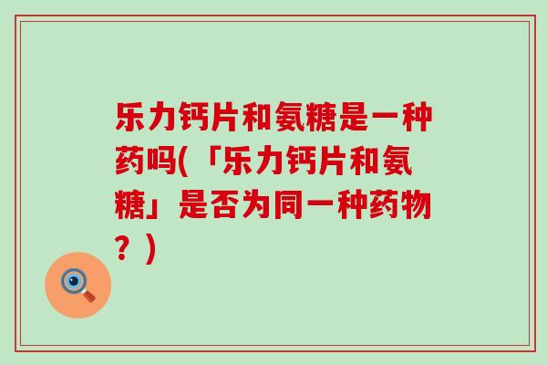 乐力钙片和氨糖是一种药吗(「乐力钙片和氨糖」是否为同一种？)