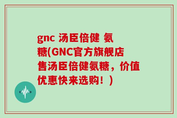 gnc 汤臣倍健 氨糖(GNC官方旗舰店售汤臣倍健氨糖，价值优惠快来选购！)