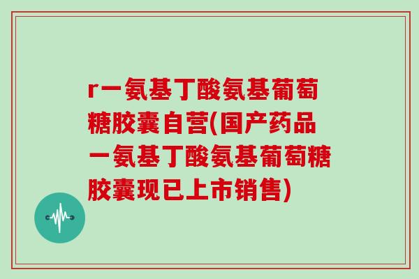 r一氨基丁酸氨基葡萄糖胶囊自营(国产药品一氨基丁酸氨基葡萄糖胶囊现已上市销售)
