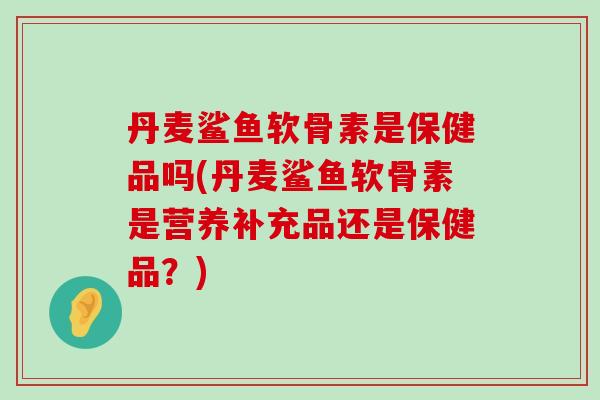 丹麦鲨鱼软骨素是保健品吗(丹麦鲨鱼软骨素是营养补充品还是保健品？)