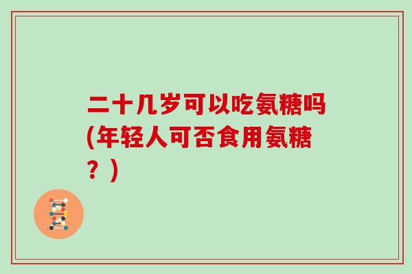 二十几岁可以吃氨糖吗(年轻人可否食用氨糖?) 二十几岁可以吃氨糖吗(年轻人可否食用氨糖?)