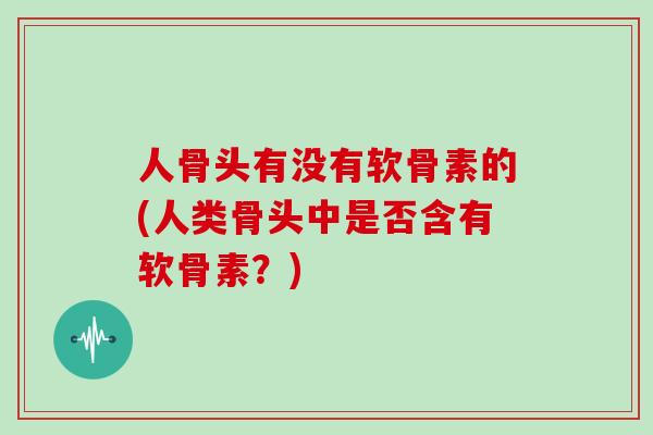 人骨头有没有软骨素的(人类骨头中是否含有软骨素?) 人骨头有没有软骨素的(人类骨头中是否含有软骨素?)