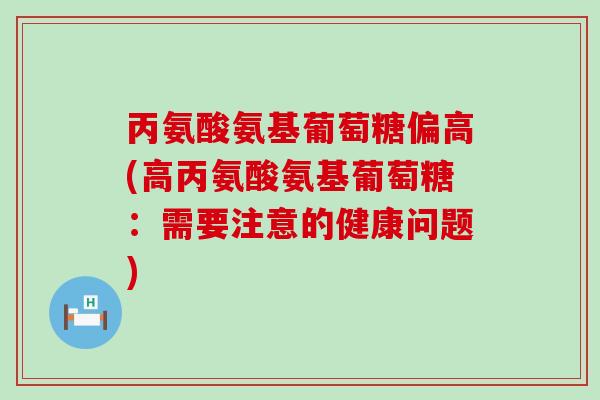 丙氨酸氨基葡萄糖偏高(高丙氨酸氨基葡萄糖：需要注意的健康问题)