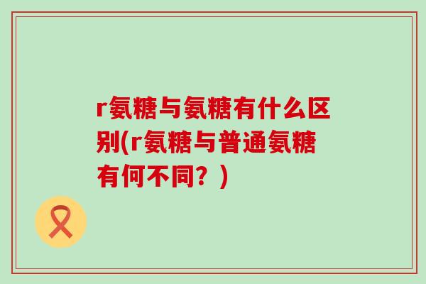 r氨糖与氨糖有什么区别(r氨糖与普通氨糖有何不同?) r氨糖与氨糖有什么区别(r氨糖与普通氨糖有何不同?)