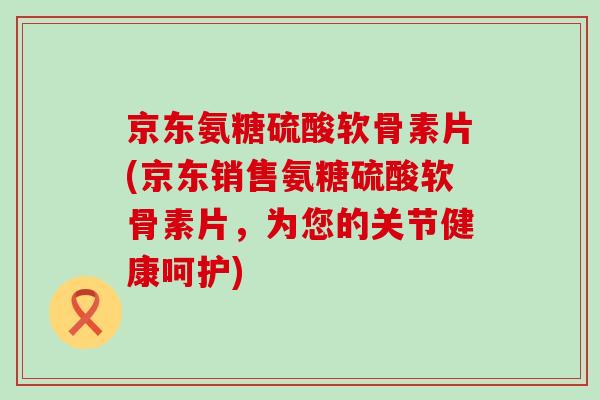 京东氨糖硫酸软骨素片(京东销售氨糖硫酸软骨素片，为您的关节健康呵护)