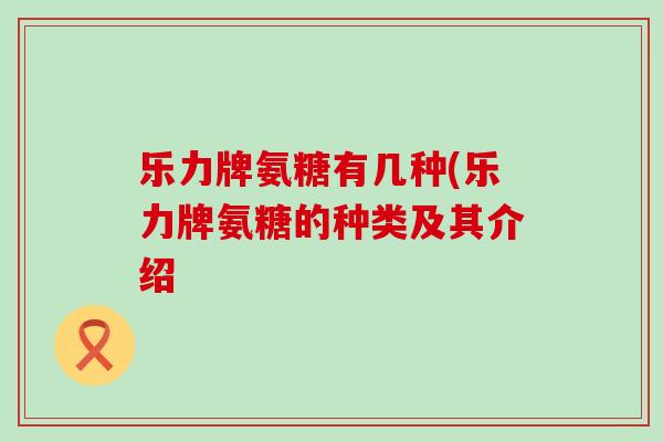 乐力牌氨糖有几种(乐力牌氨糖的种类及其介绍 乐力牌氨糖有几种(乐力牌氨糖的种类及其介绍