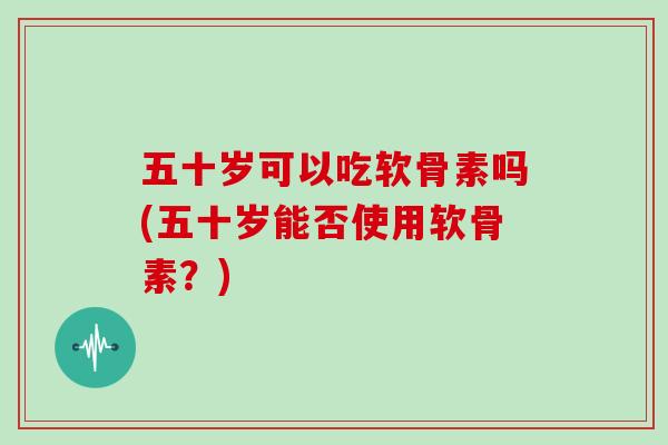 五十岁可以吃软骨素吗(五十岁能否使用软骨素?) 五十岁可以吃软骨素吗(五十岁能否使用软骨素?)