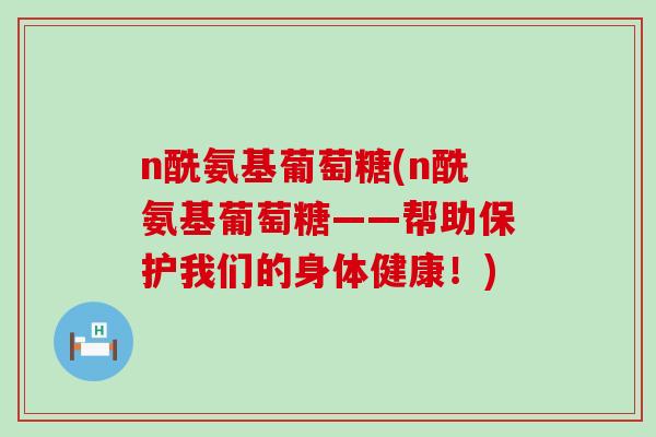 n酰氨基葡萄糖(n酰氨基葡萄糖——帮助保护我们的身体健康!) n酰氨基葡萄糖(n酰氨基葡萄糖——帮助保护我们的身体健康!)