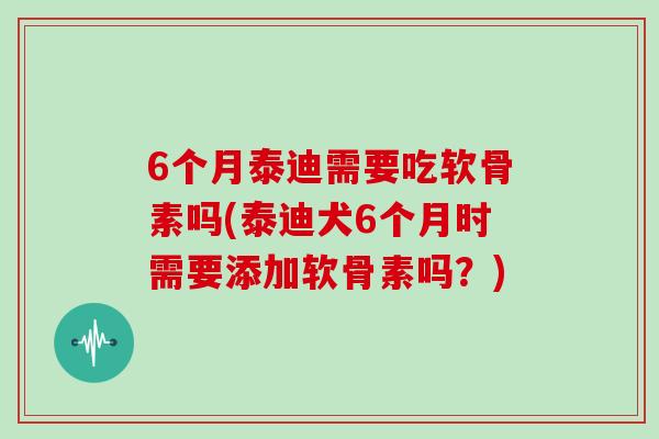 6个月泰迪需要吃软骨素吗(泰迪犬6个月时需要添加软骨素吗?) 6个月泰迪需要吃软骨素吗(泰迪犬6个月时需要添加软骨素吗?)