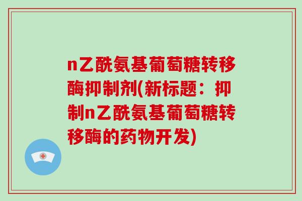 n乙酰氨基葡萄糖转移酶抑制剂(新标题:抑制n乙酰氨基葡萄糖转移酶的开发) n乙酰氨基葡萄糖转移酶抑制剂(新标题:抑制n乙酰氨基葡萄糖转移酶的开发)