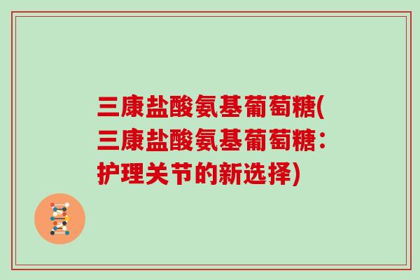 三康盐酸氨基葡萄糖(三康盐酸氨基葡萄糖:护理关节的新选择) 三康盐酸氨基葡萄糖(三康盐酸氨基葡萄糖:护理关节的新选择)