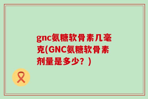 gnc氨糖软骨素几毫克(GNC氨糖软骨素剂量是多少？)