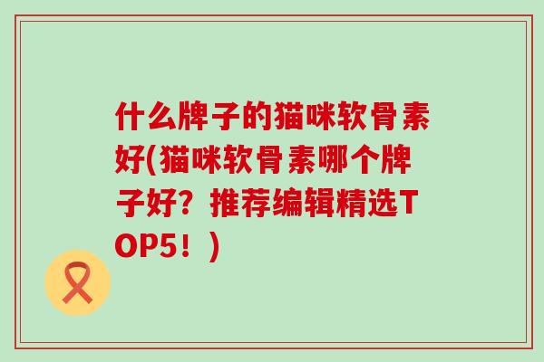 什么牌子的猫咪软骨素好(猫咪软骨素哪个牌子好？推荐编辑精选TOP5！)