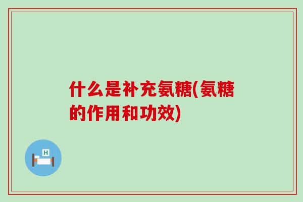 什么是补充氨糖(氨糖的作用和功效)