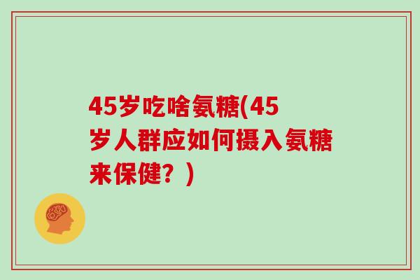 45岁吃啥氨糖(45岁人群应如何摄入氨糖来保健?) 45岁吃啥氨糖(45岁人群应如何摄入氨糖来保健?)