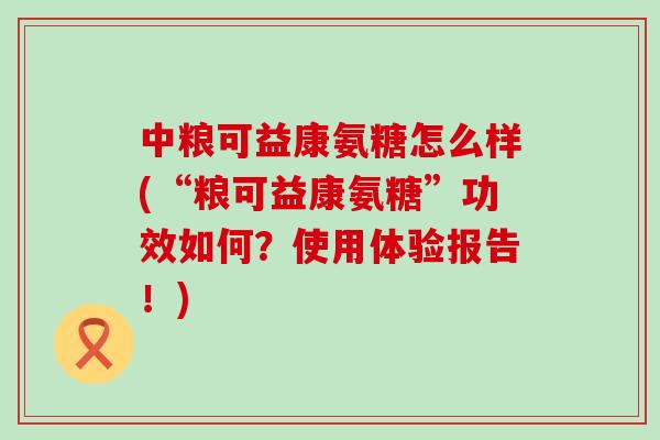 中粮可益康氨糖怎么样(“粮可益康氨糖”功效如何？使用体验报告！)