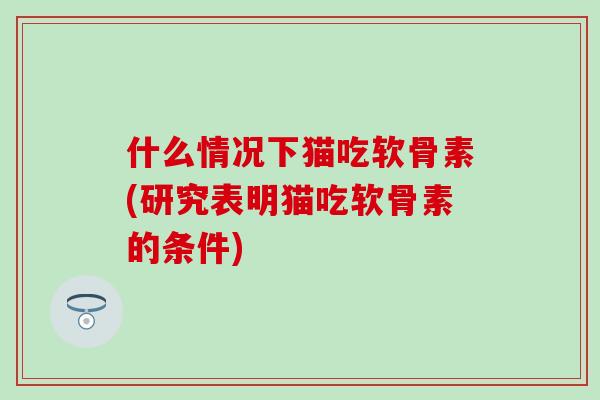 什么情况下猫吃软骨素(研究表明猫吃软骨素的条件)