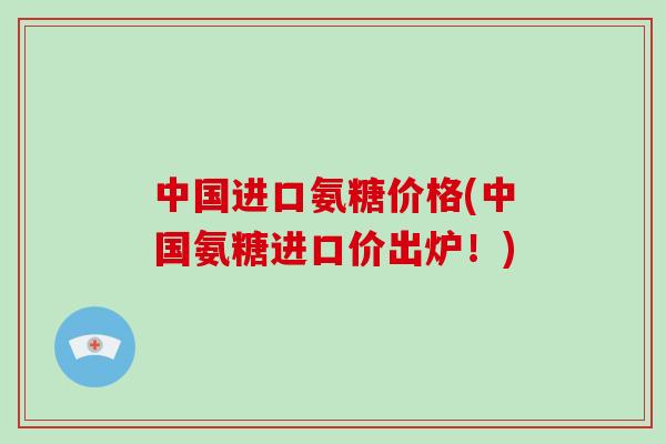 中国进口氨糖价格(中国氨糖进口价出炉！)