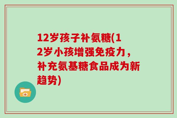 12岁孩子补氨糖(12岁小孩增强,补充氨基糖食品成为新趋势) 12岁孩子补氨糖(12岁小孩增强,补充氨基糖食品成为新趋势)