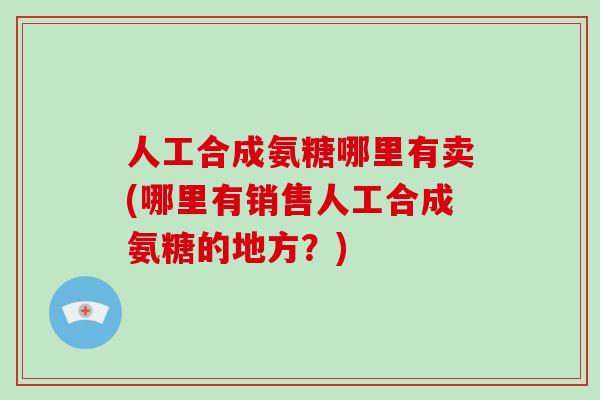 人工合成氨糖哪里有卖(哪里有销售人工合成氨糖的地方？)