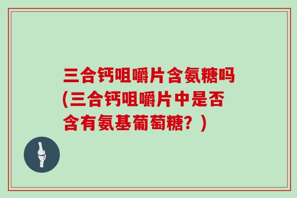 三合钙咀嚼片含氨糖吗(三合钙咀嚼片中是否含有氨基葡萄糖?) 三合钙咀嚼片含氨糖吗(三合钙咀嚼片中是否含有氨基葡萄糖?)