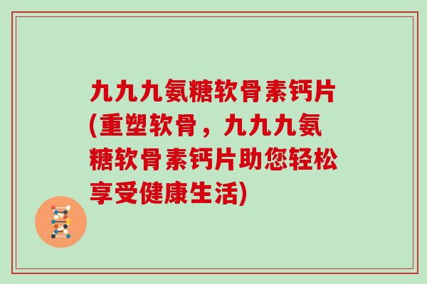 九九九氨糖软骨素钙片(重塑软骨,九九九氨糖软骨素钙片助您轻松享受健康生活) 九九九氨糖软骨素钙片(重塑软骨,九九九氨糖软骨素钙片助您轻松享受健康生活)
