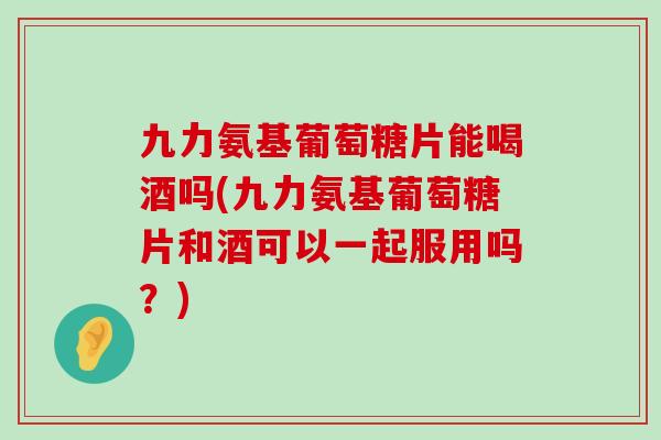 九力氨基葡萄糖片能喝酒吗(九力氨基葡萄糖片和酒可以一起服用吗？)
