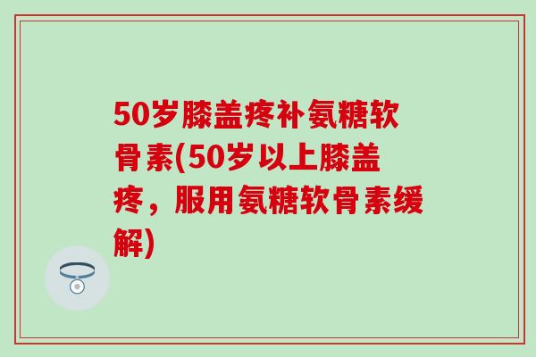 50岁膝盖疼补氨糖软骨素(50岁以上膝盖疼,服用氨糖软骨素缓解) 50岁膝盖疼补氨糖软骨素(50岁以上膝盖疼,服用氨糖软骨素缓解)