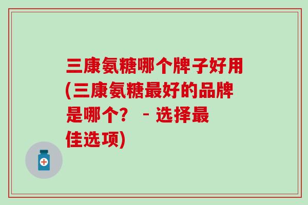 三康氨糖哪个牌子好用(三康氨糖好的品牌是哪个? - 选择佳选项) 三康氨糖哪个牌子好用(三康氨糖好的品牌是哪个? - 选择佳选项)