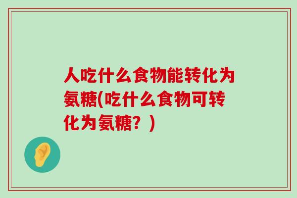 人吃什么食物能转化为氨糖(吃什么食物可转化为氨糖？)