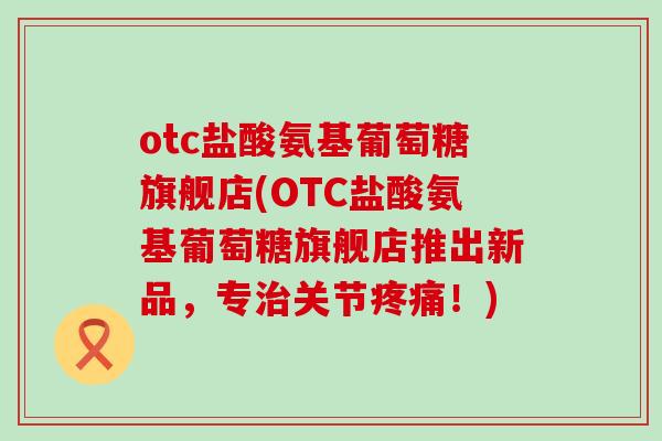 otc盐酸氨基葡萄糖旗舰店(OTC盐酸氨基葡萄糖旗舰店推出新品，专关节！)