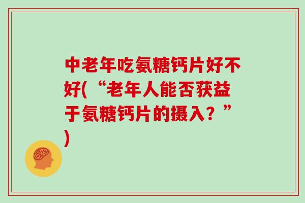 中老年吃氨糖钙片好不好(“老年人能否获益于氨糖钙片的摄入?”) 中老年吃氨糖钙片好不好(“老年人能否获益于氨糖钙片的摄入?”)