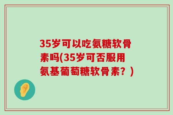 35岁可以吃氨糖软骨素吗(35岁可否服用氨基葡萄糖软骨素?) 35岁可以吃氨糖软骨素吗(35岁可否服用氨基葡萄糖软骨素?)