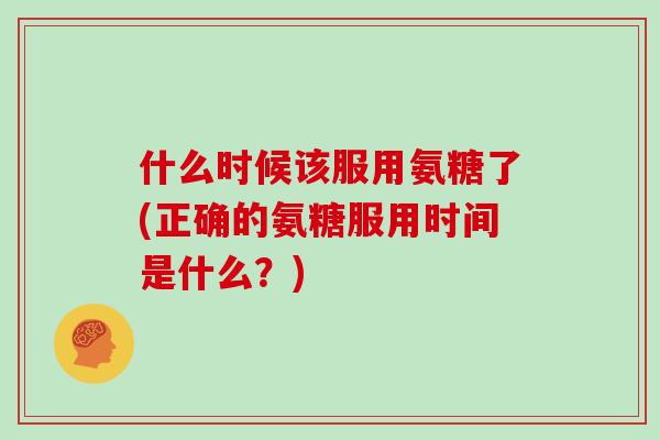 什么时候该服用氨糖了(正确的氨糖服用时间是什么?) 什么时候该服用氨糖了(正确的氨糖服用时间是什么?)