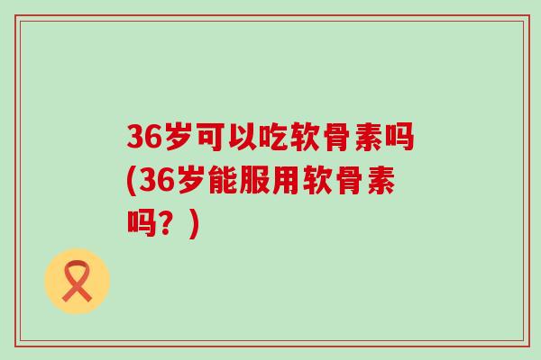 36岁可以吃软骨素吗(36岁能服用软骨素吗？)