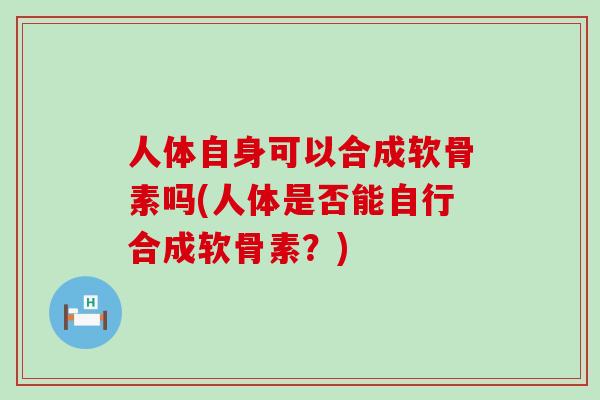 人体自身可以合成软骨素吗(人体是否能自行合成软骨素?) 人体自身可以合成软骨素吗(人体是否能自行合成软骨素?)