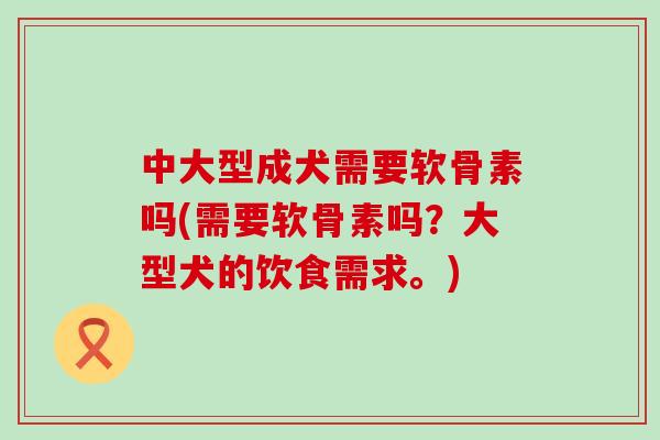 中大型成犬需要软骨素吗(需要软骨素吗?大型犬的饮食需求。) 中大型成犬需要软骨素吗(需要软骨素吗?大型犬的饮食需求。)