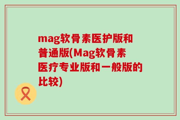 mag软骨素医护版和普通版(Mag软骨素医疗专业版和一般版的比较) mag软骨素医护版和普通版(Mag软骨素医疗专业版和一般版的比较)
