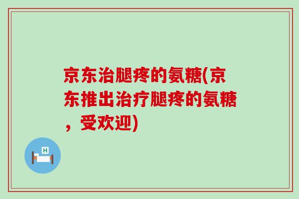 京东腿疼的氨糖(京东推出腿疼的氨糖,受欢迎) 京东腿疼的氨糖(京东推出腿疼的氨糖,受欢迎)