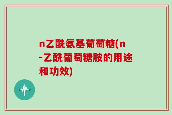 n乙酰氨基葡萄糖(n-乙酰葡萄糖胺的用途和功效) n乙酰氨基葡萄糖(n-乙酰葡萄糖胺的用途和功效)