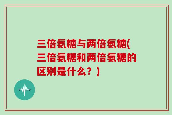 三倍氨糖与两倍氨糖(三倍氨糖和两倍氨糖的区别是什么?) 三倍氨糖与两倍氨糖(三倍氨糖和两倍氨糖的区别是什么?)