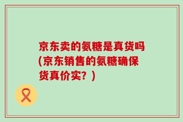 京东卖的氨糖是真货吗(京东销售的氨糖确保货真价实?) 京东卖的氨糖是真货吗(京东销售的氨糖确保货真价实?)