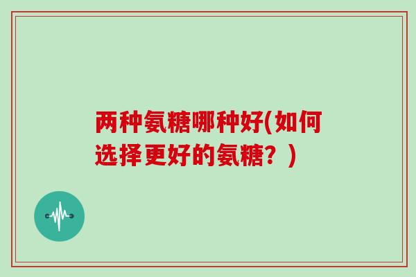 两种氨糖哪种好(如何选择更好的氨糖?) 两种氨糖哪种好(如何选择更好的氨糖?)
