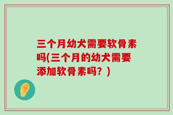 三个月幼犬需要软骨素吗(三个月的幼犬需要添加软骨素吗？)