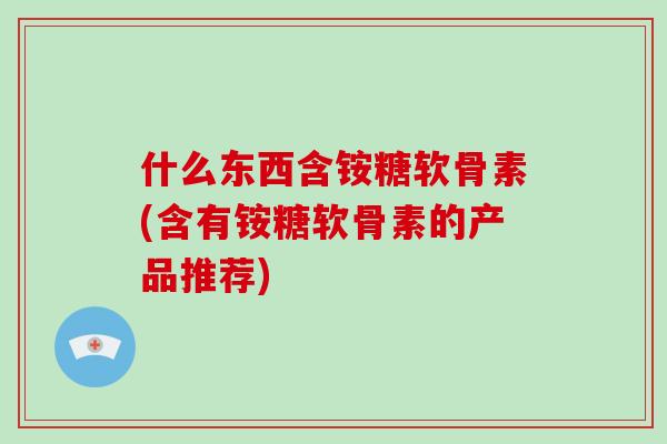 什么东西含铵糖软骨素(含有铵糖软骨素的产品推荐) 什么东西含铵糖软骨素(含有铵糖软骨素的产品推荐)