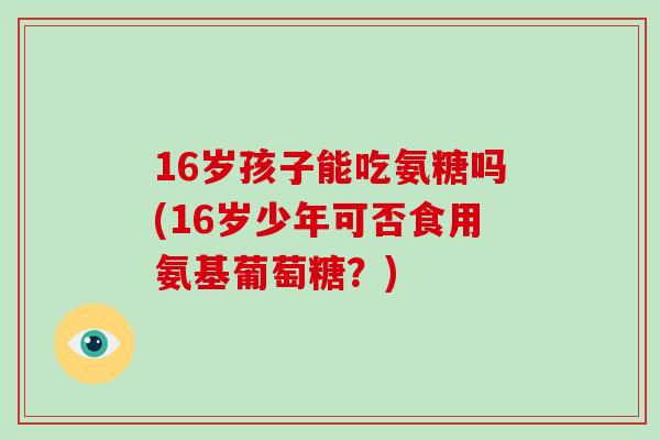 16岁孩子能吃氨糖吗(16岁少年可否食用氨基葡萄糖?) 16岁孩子能吃氨糖吗(16岁少年可否食用氨基葡萄糖?)