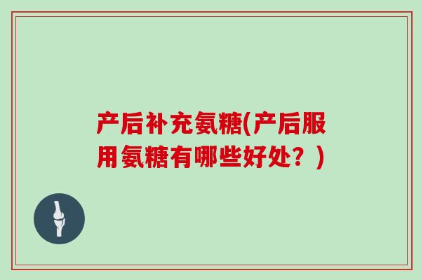 产后补充氨糖(产后服用氨糖有哪些好处?) 产后补充氨糖(产后服用氨糖有哪些好处?)