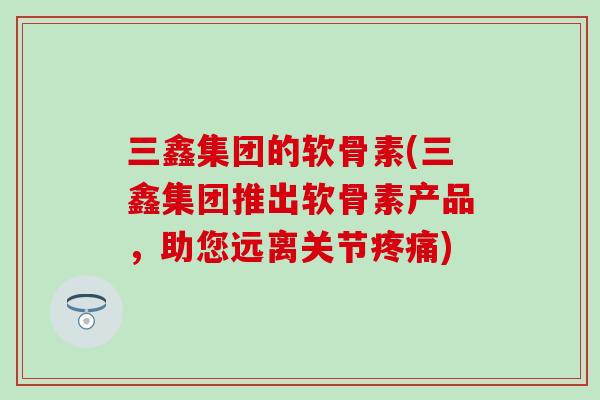 三鑫集团的软骨素(三鑫集团推出软骨素产品，助您远离关节)