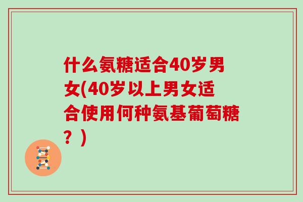什么氨糖适合40岁男女(40岁以上男女适合使用何种氨基葡萄糖?) 什么氨糖适合40岁男女(40岁以上男女适合使用何种氨基葡萄糖?)